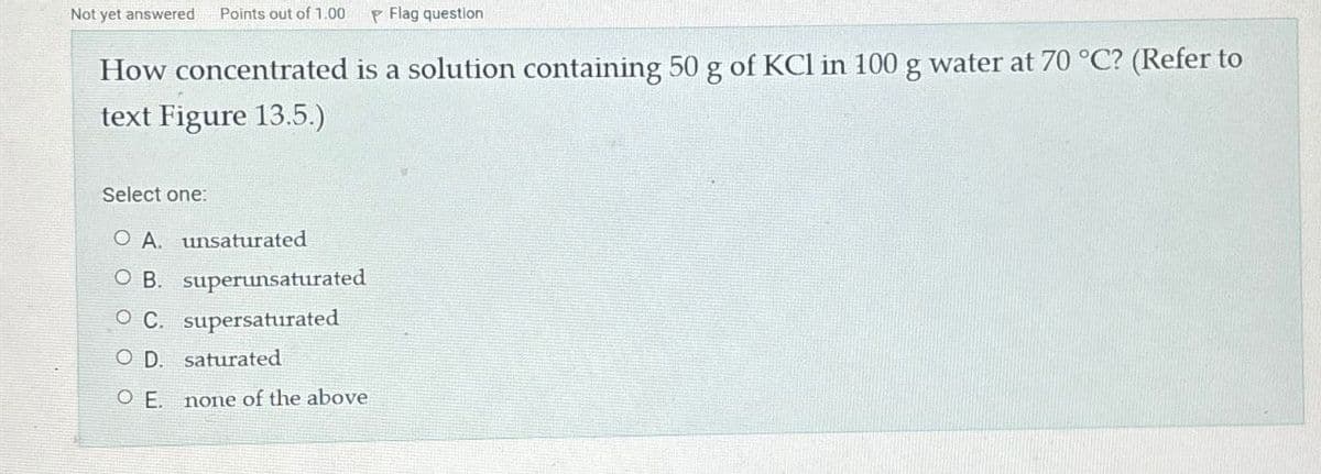 Not yet answered Points out of 1.00 P Flag question
How concentrated is a solution containing 50 g of KCl in 100 g water at 70 °C? (Refer to
text Figure 13.5.)
Select one:
O A. unsaturated
OB. superunsaturated
O C. supersaturated
OD. saturated
O E.
none of the above