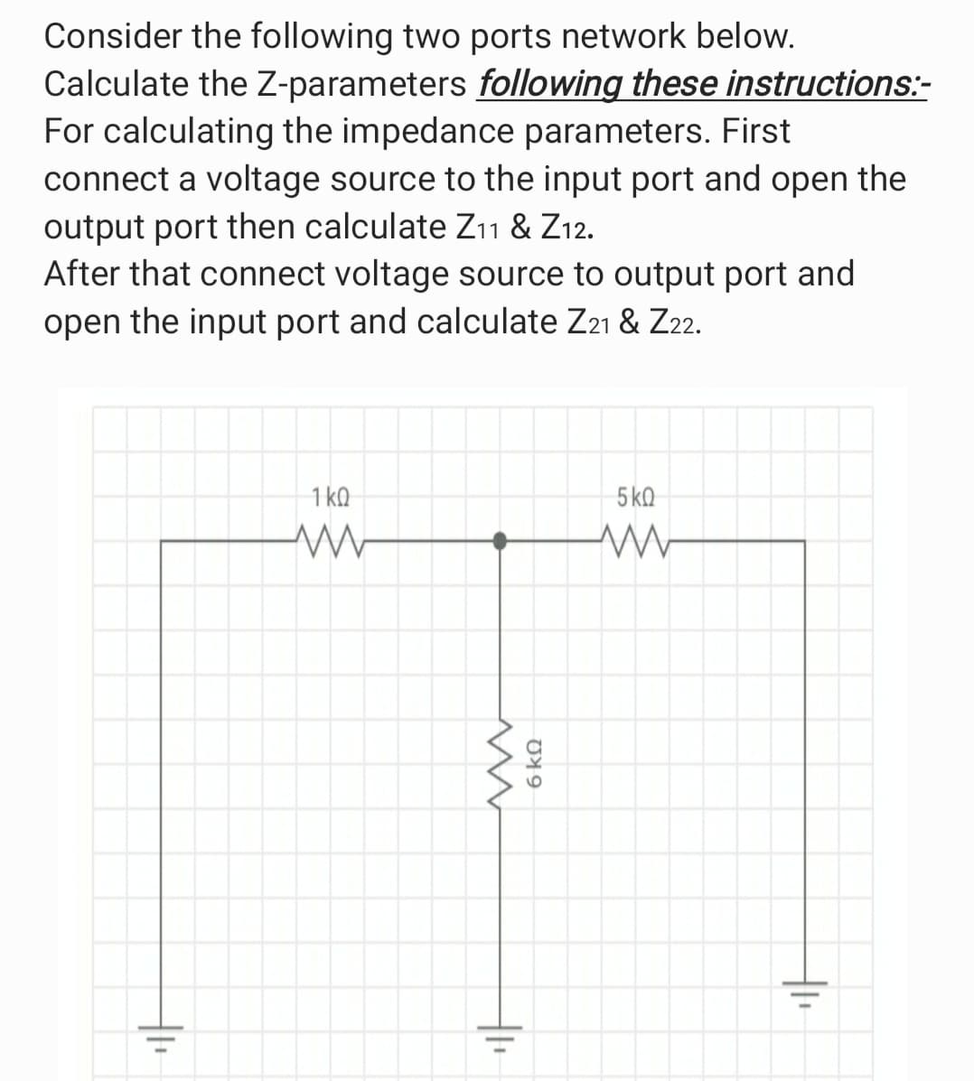 Consider the following two ports network below.
Calculate the Z-parameters following these instructions:-
For calculating the impedance parameters. First
connect a voltage source to the input port and open the
output port then calculate Z11 & Z12.
After that connect voltage source to output port and
open the input port and calculate Z21 & Z22.
1 ko
5 kQ
6 k.
