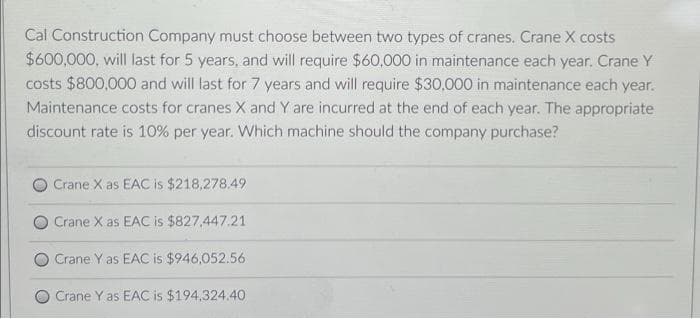 Cal Construction Company must choose between two types of cranes. Crane X costs
$600,000, will last for 5 years, and will require $60,000 in maintenance each year. Crane Y
costs $800,000 and will last for 7 years and will require $30,000 in maintenance each year.
Maintenance costs for cranes X and Y are incurred at the end of each year. The appropriate
discount rate is 10% per year. Which machine should the company purchase?
Crane X as EAC is $218,278.49
Crane X as EAC is $827,447.21
Crane Y as EAC is $946,052.56
Crane Y as EAC is $194,324.40