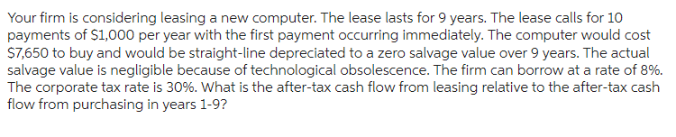 Your firm is considering leasing a new computer. The lease lasts for 9 years. The lease calls for 10
payments of $1,000 per year with the first payment occurring immediately. The computer would cost
$7,650 to buy and would be straight-line depreciated to a zero salvage value over 9 years. The actual
salvage value is negligible because of technological obsolescence. The firm can borrow at a rate of 8%.
The corporate tax rate is 30%. What is the after-tax cash flow from leasing relative to the after-tax cash
flow from purchasing in years 1-9?