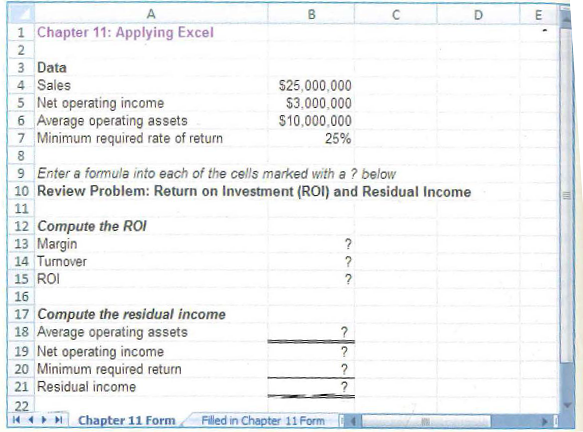 B.
1 Chapter 11: Applying Excel
3 Data
4 Sales
5 Net operating income
6 Average operating assets
7 Minimum required rate of return
$25,000,000
$3.000,000
$10,000,000
25%
9 Enter a formula into each of the cells marked with a ? below
10 Review Problem: Return on Investment (ROI) and Residual Income
11
12 Compute the ROI
13 Margin
14 Turnover
15 ROI
16
17 Compute the residual income
18 Average operating assets
19 Net operating income
20 Minimum required return
21 Residual income
22
44 Chapter 11 Form
Filled in Chapter 11 Form
