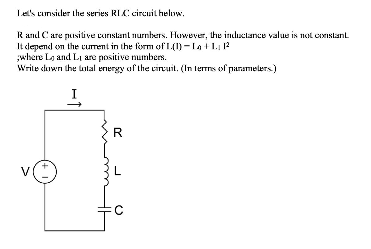 Let's consider the series RLC circuit below.
R and C are positive constant numbers. However, the inductance value is not constant.
It depend on the current in the form of L(I) = Lo + L1 I?
;where Lo and Lị are positive numbers.
Write down the total energy of the circuit. (In terms of parameters.)
I
R
+
V
C
