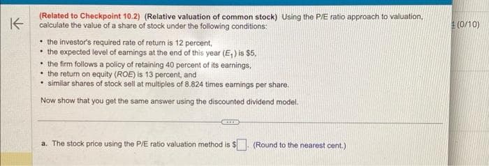 K
(Related to Checkpoint 10.2) (Relative valuation of common stock) Using the P/E ratio approach to valuation.
calculate the value of a share of stock under the following conditions:
• the investor's required rate of return is 12 percent,
• the expected level of earnings at the end of this year (E₁) is $5,
the firm follows a policy of retaining 40 percent of its earnings,
the return on equity (ROE) is 13 percent, and
similar shares of stock sell at multiples of 8.824 times earnings per share.
Now show that you get the same answer using the discounted dividend model.
a. The stock price using the P/E ratio valuation method is $
(Round to the nearest cent.)
(0/10)