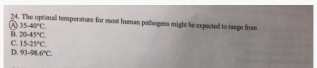 24. The optimal temperature for most human pathogens might be expected to range from
A35-40°C.
B. 20-45°C.
C. 15-25°C.
D. 93-98.6°C.