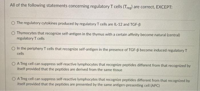 All of the following statements concerning regulatory T cells (Treg) are correct, EXCEPT:
The regulatory cytokines produced by regulatory T cells are IL-12 and TGF-B
O Thymocytes that recognize self-antigen in the thymus with a certain affinity become natural (central)
regulatory T cells
O In the periphery T cells that recognize self-antigen in the presence of TGF-B become induced regulatory T
cells
O A Treg cell can suppress self-reactive lymphocytes that recognize peptides different from that recognized
itself provided that the peptides are derived from the same tissue
O A Treg cell can suppress self-reactive lymphocytes that recognize peptides different from that recognized by
itself provided that the peptides are presented by the same antigen-presenting cell (APC)