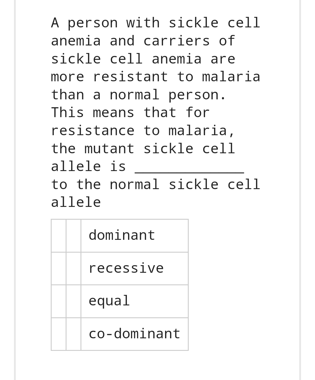 A person with sickle cell
anemia and carriers of
sickle cell anemia are
more resistant to malaria
than a normal person.
This means that for
resistance
the mutant sickle cell
allele is
to malaria,
to the normal sickle cell
allele
dominant
recessive
equal
co-dominant