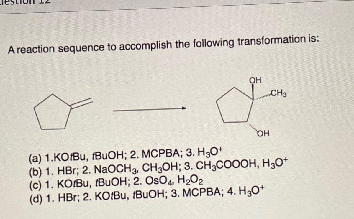 A reaction sequence to accomplish the following transformation is:
OH
CH3
Jo
OH
(a) 1.KOtBu, fBuOH; 2. MCPBA; 3. H3O+
(b) 1. HBr; 2. NaOCH 3, CH3OH; 3. CH3COOOH, H3O+
(c) 1. KOtBu, tBuOH; 2. OSO4, H₂O2
(d)1. HBr; 2. KOtBu, tBuOH; 3. MCPBA; 4. H3O+