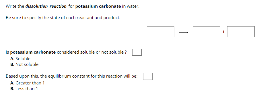 Write the dissolution reaction for potassium carbonate in water.
Be sure to specify the state of each reactant and product.
Is potassium carbonate considered soluble or not soluble ?
A. Soluble
B. Not soluble
Based upon this, the equilibrium constant for this reaction will be:
A. Greater than 1
B. Less than 1
↑
+