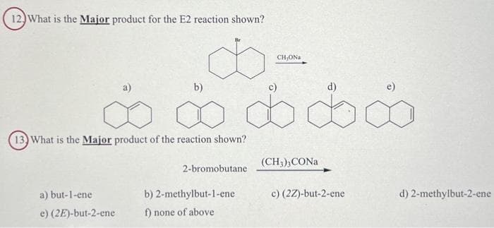 12) What is the Major product for the E2 reaction shown?
∞∞∞∞∞
d
b)
13) What is the Major product of the reaction shown?
a) but-1-ene
e) (2E)-but-2-ene
2-bromobutane
CH,ONA
b) 2-methylbut-1-ene
f) none of above
(CH3)3 CONa
d)
c) (2Z)-but-2-ene
d) 2-methylbut-2-ene