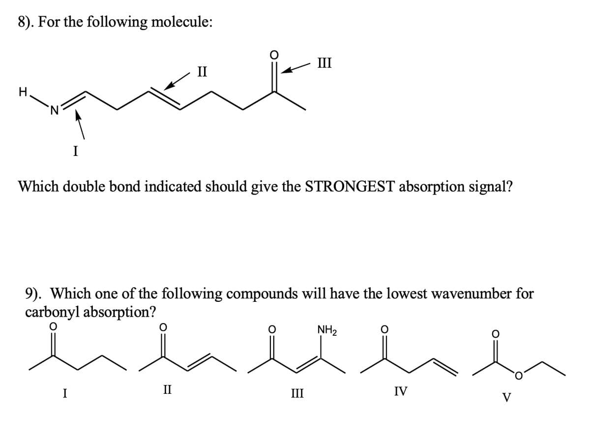 8). For the following molecule:
I
I
II
Which double bond indicated should give the STRONGEST absorption signal?
9). Which one of the following compounds will have the lowest wavenumber for
carbonyl absorption?
II
III
III
NH2
IV
V
