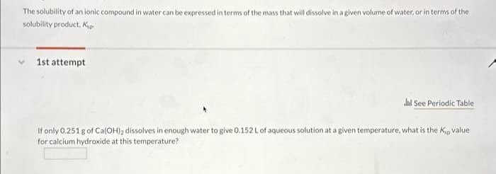 The solubility of an ionic compound in water can be expressed in terms of the mass that will dissolve in a given volume of water, or in terms of the
solubility product, Ksp
1st attempt
dud See Periodic Table
If only 0.251 g of Ca(OH)2 dissolves in enough water to give 0.152 L of aqueous solution at a given temperature, what is the Kp value
for calcium hydroxide at this temperature?