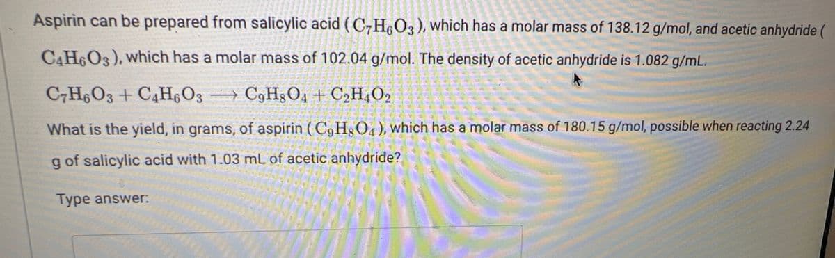 Aspirin can be prepared from salicylic acid (C7H6O3), which has a molar mass of 138.12 g/mol, and acetic anhydride (
C4H6O3), which has a molar mass of 102.04 g/mol. The density of acetic anhydride is 1.082 g/mL.
C7H6O3 + C4H6O3 → C9H8O4 + C₂H4O2
What is the yield, in grams, of aspirin (C9H8O4), which has a molar mass of 180.15 g/mol, possible when reacting 2.24
g of salicylic acid with 1.03 mL of acetic anhydride?
Type answer: