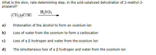 What is the slow, rate-determining step, in the acid-catalyzed dehydration of 2-methyl-2-
propanol?
H₂SO4
a)
b)
c)
d)
(CH3)3COH
Protonation of the alcohol to form an oxonium ion
Loss of water from the oxonium to form a carbocation
Loss of a B hydrogen and water from the oxonium ion
The simultaneous loss of a ß hydrogen and water from the oxonium ion