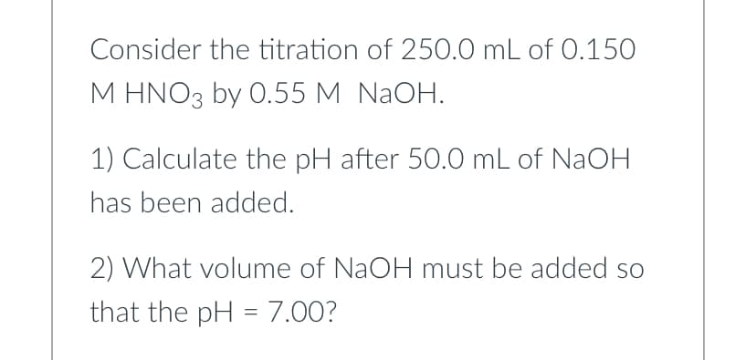 Consider the titration of 250.0 mL of 0.150
M HNO3 by 0.55 M NaOH.
1) Calculate the pH after 50.0 mL of NaOH
has been added.
2) What volume of NaOH must be added so
that the pH = 7.00?