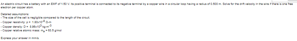 An electric circuit has a battery with an EMF of 1.50 V. Its positive terminal is connected to its negative terminal by a copper wire in a circular loop having a radius of 0.500 m. Solve for the drift velocity in the wire if there is one free
electron per copper atom.
Detailed assumptions:
- The size of the cell is negligible compared to the length of the circuit.
- Copper resistivity: p- 1.80x10-8 Q-m
- Copper density: D = 8.96x10° kg-m-3
- Copper relative atomic mass: ma = 63.5 g/mol
Express your answer in mm/s.
