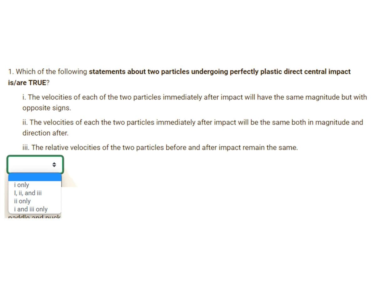 1. Which of the following statements about two particles undergoing perfectly plastic direct central impact
is/are TRUE?
i. The velocities of each of the two particles immediately after impact will have the same magnitude but with
opposite signs.
ii. The velocities of each the two particles immediately after impact will be the same both in magnitude and
direction after.
iii. The relative velocities of the two particles before and after impact remain the same.
i only
I, ii, and ii
ii only
i and iii only
naddle and nuck
