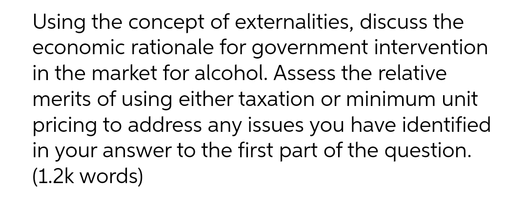 Using the concept of externalities, discuss the
economic rationale for government intervention
in the market for alcohol. Assess the relative
merits of using either taxation or minimum unit
pricing to address any issues you have identified
in your answer to the first part of the question.
(1.2k words)

