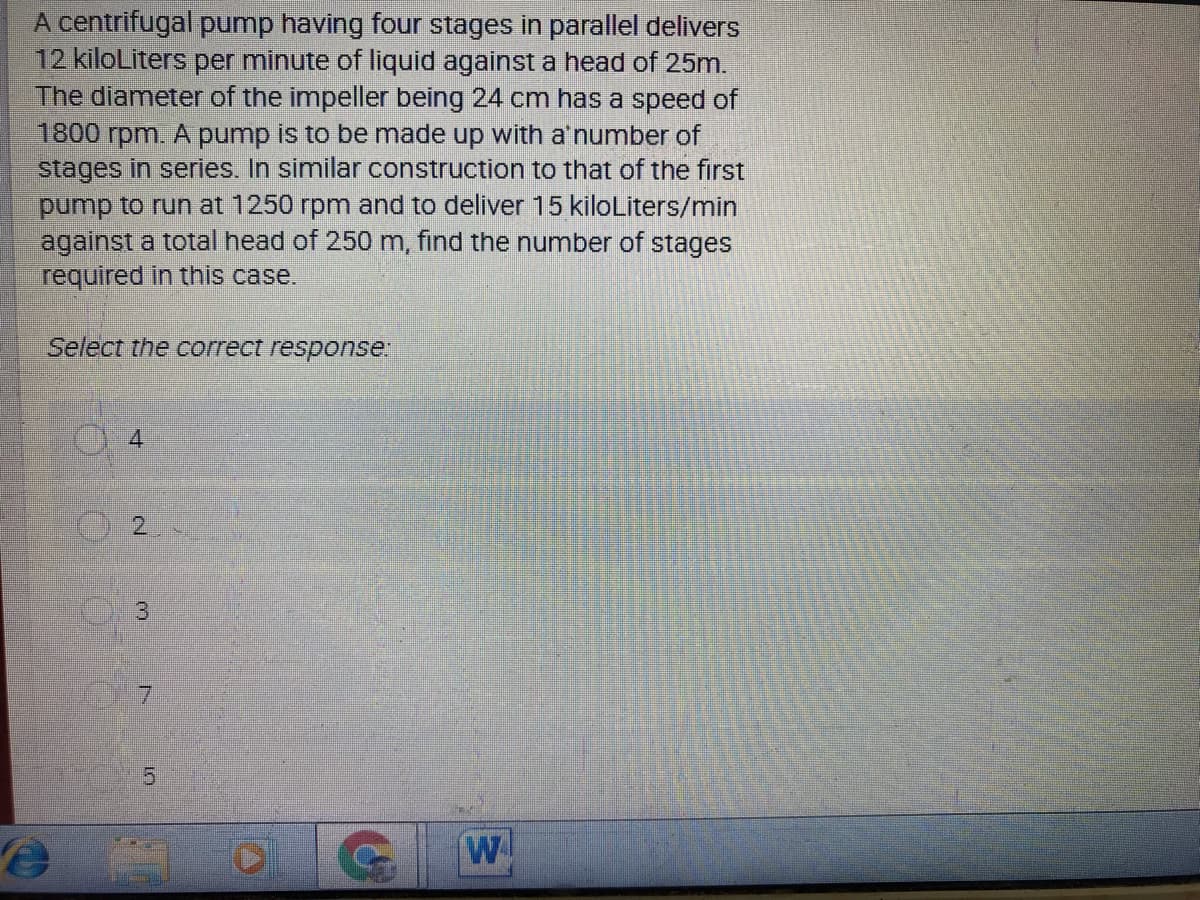 A centrifugal pump having four stages in parallel delivers
12 kiloLiters per minute of liquid against a head of 25m.
The diameter of the impeller being 24 cm has a speed of
1800 rpm. A pump is to be made up with a'number of
stages in series. In similar construction to that of the first
pump to run at 1250 rpm and to deliver 15 kiloLiters/min
against a total head of 250 m, find the number of stages
required in this case.
Select the correct response.
2.
3
7.
15
W
