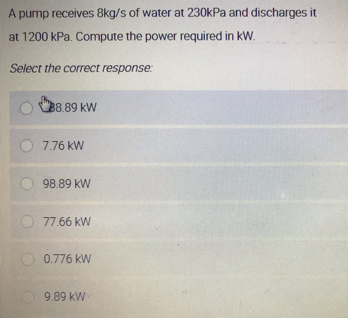 A pump receives 8kg/s of water at 230kPa and discharges it
at 1200 kPa. Compute the power required in kW.
Select the correct response:
B8.89 kW
7.76 kW
98.89 kW
77.66 kW
0.776 kW
9.89 kW
