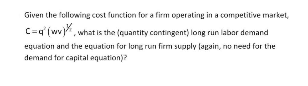 Given the following cost function for a firm operating in a competitive market,
C=q° (wv) , what is the (quantity contingent) long run labor demand
equation and the equation for long run firm supply (again, no need for the
demand for capital equation)?
