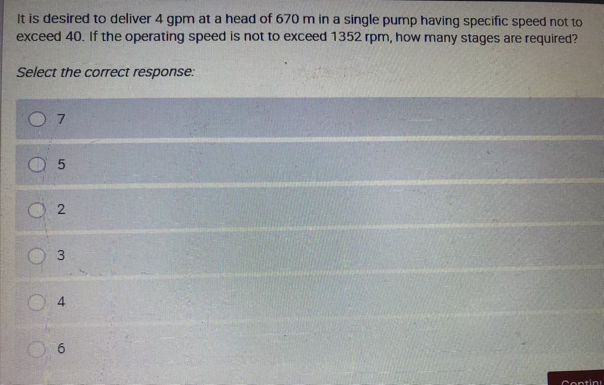 It is desired to deliver 4 gpm at a head of 670 m in a single pump having specific speed not to
exceed 40. If the operating speed is not to exceed 1352 rpm, how many stages are required?
Select the correct response:
0 7
O 5
3
6
Contin
2.
