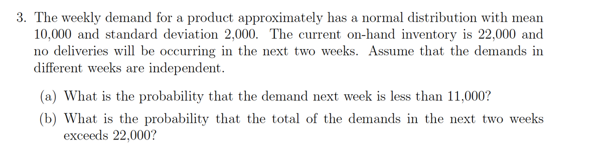 3. The weekly demand for a product approximately has a normal distribution with mean
10,000 and standard deviation 2,000. The current on-hand inventory is 22,000 and
no deliveries will be occurring in the next two weeks. Assume that the demands in
different weeks are independent.
(a) What is the probability that the demand next week is less than 11,000?
(b) What is the probability that the total of the demands in the next two weeks
exceeds 22,000?
