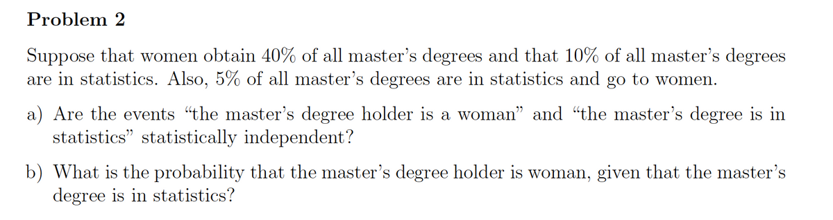 Problem 2
Suppose that women obtain 40% of all master's degrees and that 10% of all master's degrees
are in statistics. Also, 5% of all master's degrees are in statistics and go to women.
a) Are the events "the master's degree holder is a woman" and “the master's degree is in
statistics" statistically independent?
b) What is the probability that the master's degree holder is woman, given that the master's
degree is in statistics?
