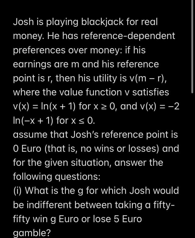 Josh is playing blackjack for real
money. He has reference-dependent
preferences over money: if his
earnings are m and his reference
point is r, then his utility is v(m – r),
where the value function v satisfies
v(x) = In(x + 1) for x > 0, and v(x) = -2
In(-x + 1) for x < .
assume that Josh's reference point is
O Euro (that is, no wins or losses) and
for the given situation, answer the
following questions:
(i) What is the g for which Josh would
be indifferent between taking a fifty-
fifty win g Euro or lose 5 Euro
gamble?
