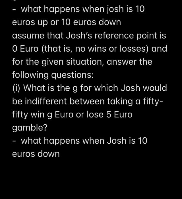 - what happens when josh is 10
euros up or 10 euros down
assume that Josh's reference point is
O Euro (that is, no wins or losses) and
for the given situation, answer the
following questions:
(i) What is the g for which Josh would
be indifferent between taking a fifty-
fifty win g Euro or lose 5 Euro
gamble?
what happens when Josh is 10
euros down
