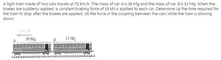 A light train made of two cars travels at 72 km/h. The mass of car A is 18 Mg and the mass of car Bis 13 Mg. When the
brakes are suddenly applied, a constant braking force of 19 kN is applied to each car. Determine (a) the time required for
the train to stop after the brakes are applied, (b) the force in the coupling between the cars while the train is slowing
down.
IS Mg
13 Mg
A
