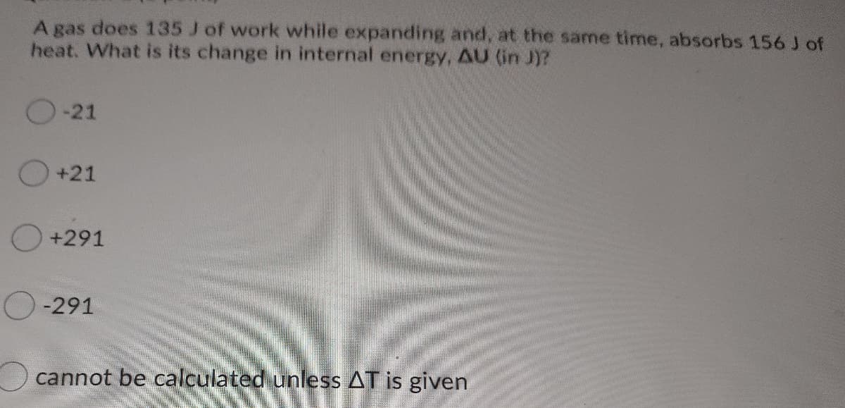 A gas does 135 J of work while expanding and, at the same time, absorbs 156 J of
heat. What is its change in internal energy, AU (in J)?
-21
O +21
+291
-291
cannot be calculated unless AT is given
