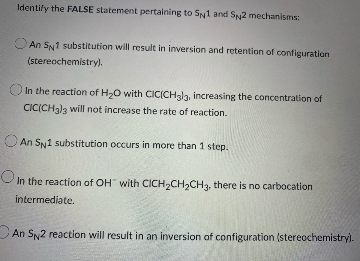 Identify the FALSE statement pertaining to SN1 and SN2 mechanisms:
An SN1 substitution will result in inversion and retention of configuration
(stereochemistry).
In the reaction of H₂O with CIC(CH3)3, increasing the concentration of
CIC(CH3)3 will not increase the rate of reaction.
An SN1 substitution occurs in more than 1 step.
O
In the reaction of OH with CICH2CH2CH3, there is no carbocation
intermediate.
An SN2 reaction will result in an inversion of configuration (stereochemistry).