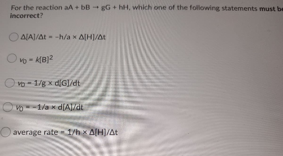 For the reaction aA + bB-gG+ hH, which one of the following statements must be
incorrect?
O ALA]/At = -h/a x A[H]/At
%3D
VO = K[B]2
Ovo-1/g x d[G]/dt
Vo = -1/a x d[A]/dt
average rate = 1/h x A[H]/At
