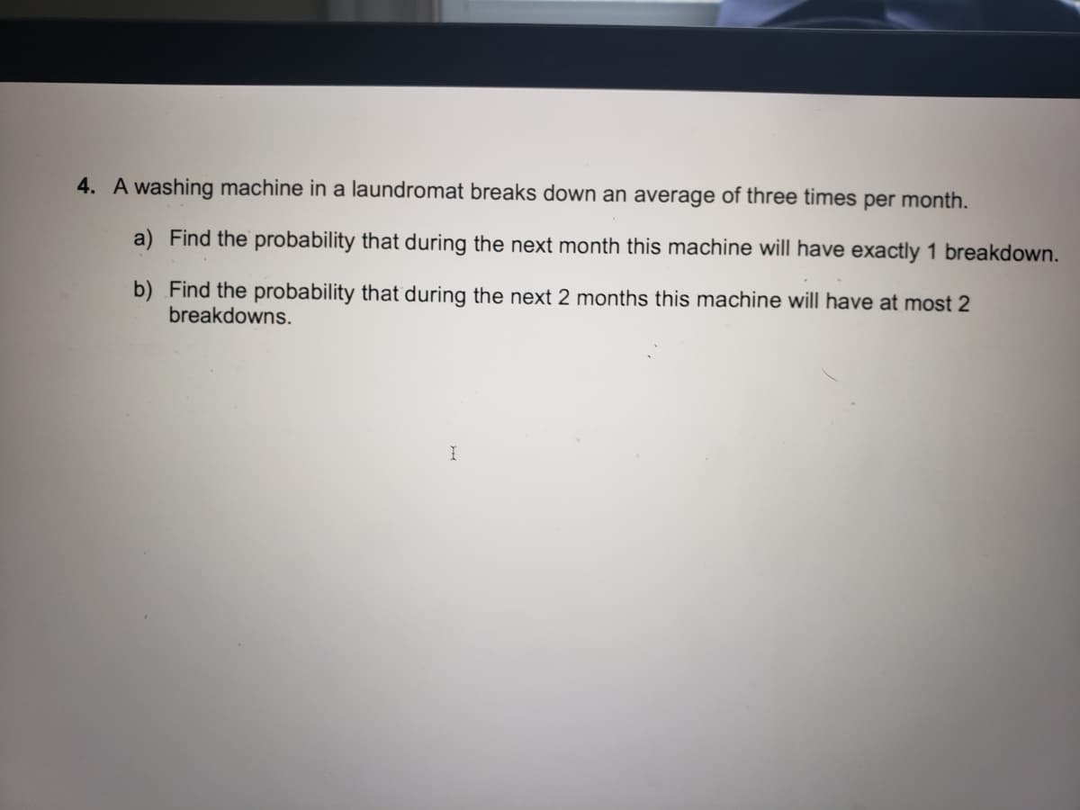 4. A washing machine in a laundromat breaks down an average of three times per month.
a) Find the probability that during the next month this machine will have exactly 1 breakdown.
b) Find the probability that during the next 2 months this machine will have at most 2
breakdowns.
I