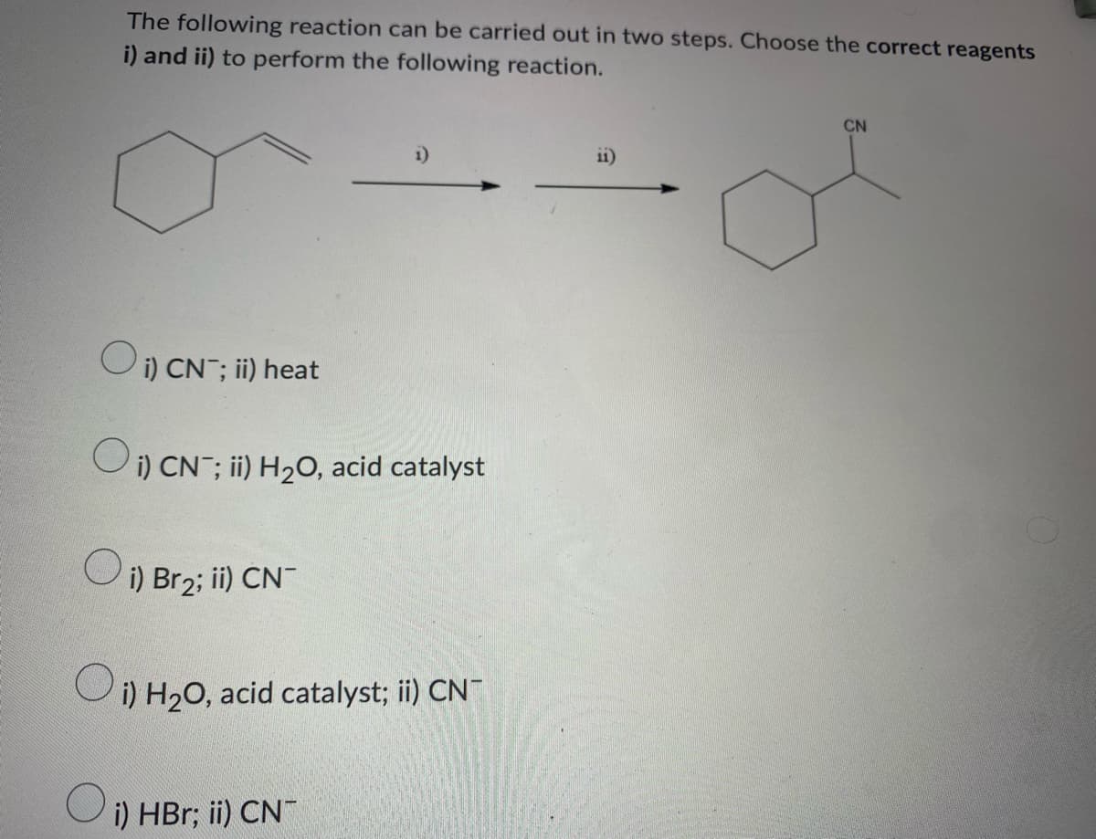 The following reaction can be carried out in two steps. Choose the correct reagents
i) and ii) to perform the following reaction.
CN
i)
11)
or
Oi) CN; ii) heat
Oi) CN ; ii) H₂O, acid catalyst
O
i) Br₂; ii) CN-
O
i) H₂O, acid catalyst; ii) CN
O
i) HBr; ii) CN