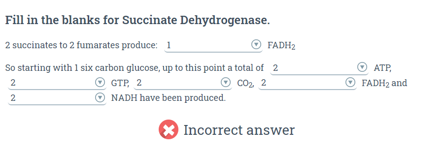 Fill in the blanks for Succinate Dehydrogenase.
2 succinates to 2 fumarates produce: 1
ⒸFADH₂
So starting with 1 six carbon glucose, up to this point a total of 2
2
CO₂, 2
2
GTP, 2
NADH have been produced.
Incorrect answer
ATP,
ⒸFADH₂ and