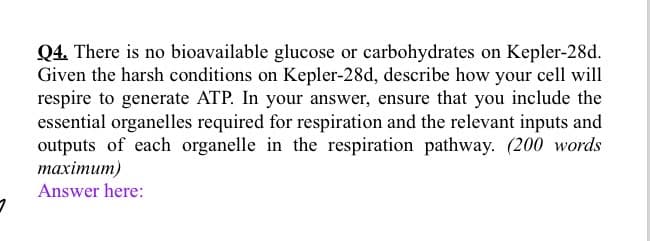 Q4. There is no bioavailable glucose or carbohydrates on Kepler-28d.
Given the harsh conditions on Kepler-28d, describe how your cell will
respire to generate ATP. In your answer, ensure that you include the
essential organelles required for respiration and the relevant inputs and
outputs of each organelle in the respiration pathway. (200 words
maximum)
Answer here: