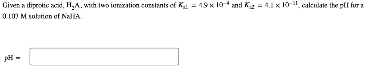 Given a diprotic acid, H₂A, with two ionization constants of Kal
0.103 M solution of NaHA.
pH =
=
=
4.9 × 10-4 and K₁2 = 4.1 × 10-¹¹, calculate the pH for a