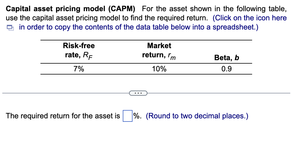 Capital asset pricing model (CAPM) For the asset shown in the following table,
use the capital asset pricing model to find the required return. (Click on the icon here
in order to copy the contents of the data table below into a spreadsheet.)
4
Risk-free
rate, RF
7%
Market
return, m
10%
Beta, b
0.9
The required return for the asset is %. (Round to two decimal places.)