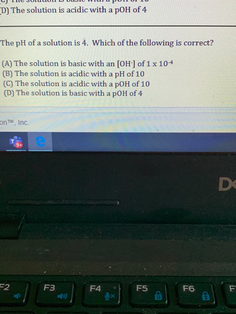 D) The solution is acidic with a pOH of 4
The pH of a solution is 4. Which of the following is correct?
(A) The solution is basic with an [OH] of 1 x 104
(B) The solution is acidic with a pH of 10
(C) The solution is acidic with a pOH of 10
(D) The solution is basic with a pOH of 4
on TM, Inc.
De
F2
F3
F4
F5
F6
