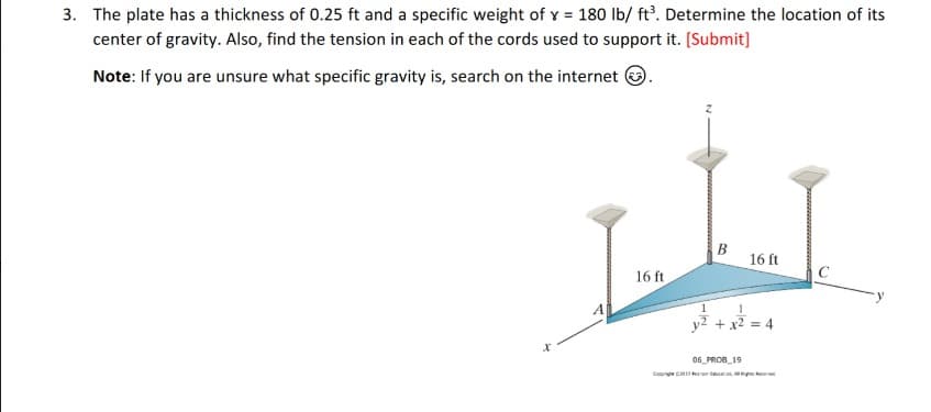 3. The plate has a thickness of 0.25 ft and a specific weight of x = 180 lb/ft³. Determine the location of its
center of gravity. Also, find the tension in each of the cords used to support it. [Submit]
Note: If you are unsure what specific gravity is, search on the internet.
x
16 ft
Co
1
B
16 ft
+ x² = 4
06 PROB 19