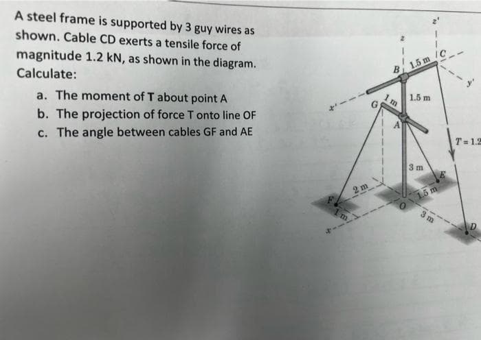 A steel frame is supported by 3 guy wires as
shown. Cable CD exerts a tensile force of
magnitude 1.2 kN, as shown in the diagram.
Calculate:
a. The moment of T about point A
b. The projection of force T onto line OF
c. The angle between cables GF and AE
m
2 m
G
B
1m
1.5 m /C
1.5 m
3 m
1.5 m
3m
T= 1.2