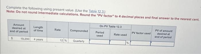 Complete the following using present value. (Use the Table 12.3.)
Note: Do not round intermediate calculations. Round the "PV factor" to 4 decimal places and final answer to the nearest cent.
Amount
desired at
end of period
$
19,200
Length
of time
4 years
Rate
Compounded
12% Quarterly
On PV Table 12.3
Period
used
Rate used
%
PV factor used
PV of amount
desired at
end of period