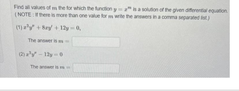 Find all values of m the for which the function y
-
a" is a solution of the given differential equation.
(NOTE: If there is more than one value for m write the answers in a comma separated list.)
(1) x²y" +8xy' +12y = 0,
The answer is m =
(2) x²y" - 12y=0
The answer is m =