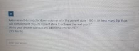 11
Assume an 8-bit regular down counter with the current state 11001110, how many flip flops
will complement (ip) its current state to achiee the next count
Write yout answer without anyadditional characters
BS Points)
