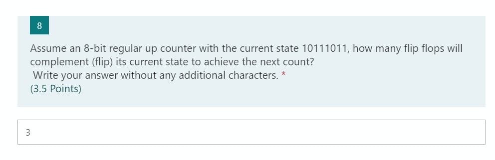 Assume an 8-bit regular up counter with the current state 10111011, how many flip flops will
complement (flip) its current state to achieve the next count?
Write your answer without any additional characters. *
(3.5 Points)
3
