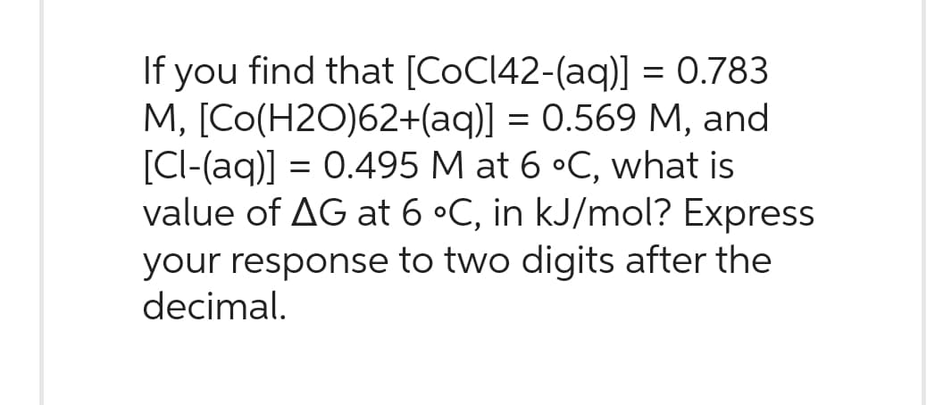 If you find that [CoC142-(aq)] = 0.783
M, [Co(H2O)62+(aq)] = 0.569 M, and
[Cl-(aq)] = 0.495 M at 6 °C, what is
value of AG at 6 °C, in kJ/mol? Express
your response to two digits after the
decimal.