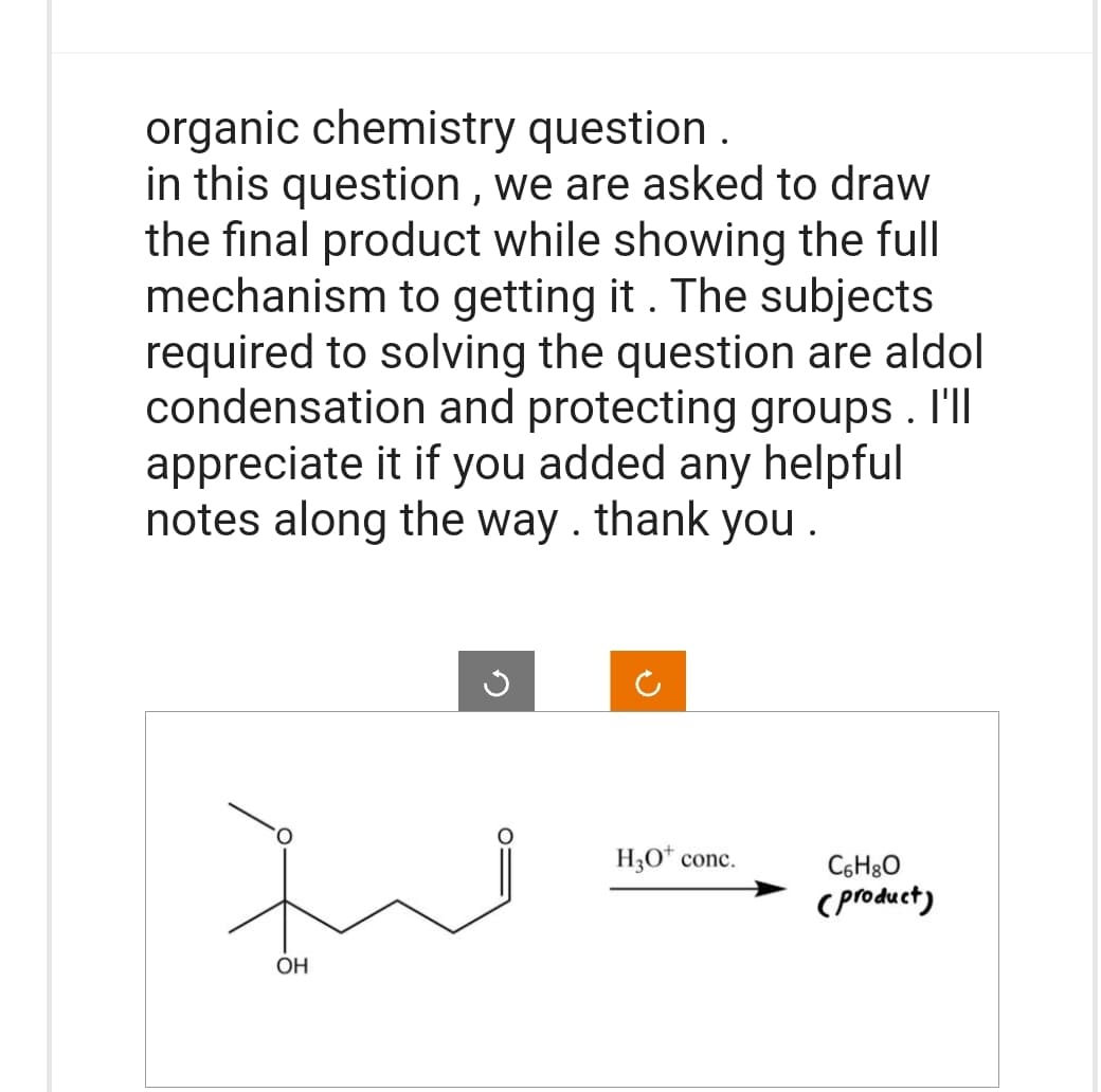 organic chemistry question.
in this question, we are asked to draw
the final product while showing the full
mechanism to getting it. The subjects
required to solving the question are aldol
condensation and protecting groups. I'll
appreciate it if you added any helpful
notes along the way. thank you.
OH
G
H3O* conc.
C6H8O
(product)