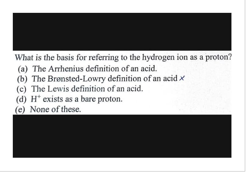 What is the basis for referring to the hydrogen ion as a proton?
(a) The Arrhenius definition of an acid.
(b) The Brønsted-Lowry definition of an acid x
(c) The Lewis definition of an acid.
(d) H* exists as a bare proton.
(e) None of these.