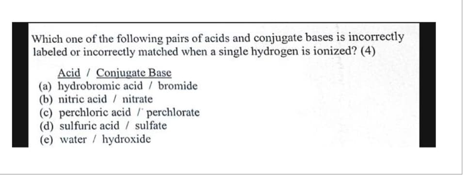 Which one of the following pairs of acids and conjugate bases is incorrectly
labeled or incorrectly matched when a single hydrogen is ionized? (4)
Acid Conjugate Base
(a) hydrobromic acid / bromide
(b) nitric acid / nitrate
(c) perchloric acid / perchlorate
(d) sulfuric acid sulfate
(e) water / hydroxide